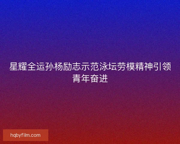 星耀全运孙杨励志示范泳坛劳模精神引领青年奋进
