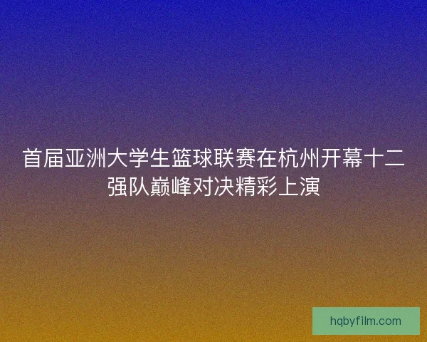 首届亚洲大学生篮球联赛在杭州开幕十二强队巅峰对决精彩上演