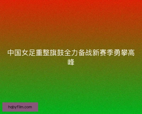 中国女足重整旗鼓全力备战新赛季勇攀高峰